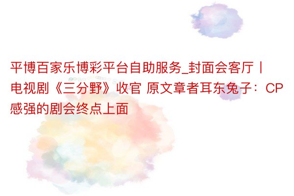 平博百家乐博彩平台自助服务_封面会客厅丨电视剧《三分野》收官 原文章者耳东兔子：CP感强的剧会终点上面