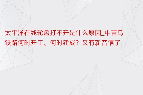 太平洋在线轮盘打不开是什么原因_中吉乌铁路何时开工、何时建成？又有新音信了
