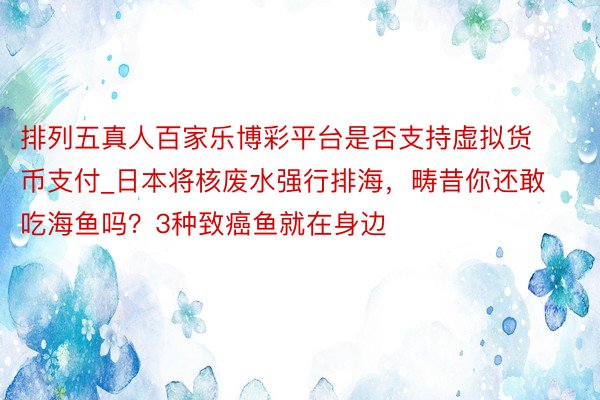 排列五真人百家乐博彩平台是否支持虚拟货币支付_日本将核废水强行排海，畴昔你还敢吃海鱼吗？3种致癌鱼就在身边