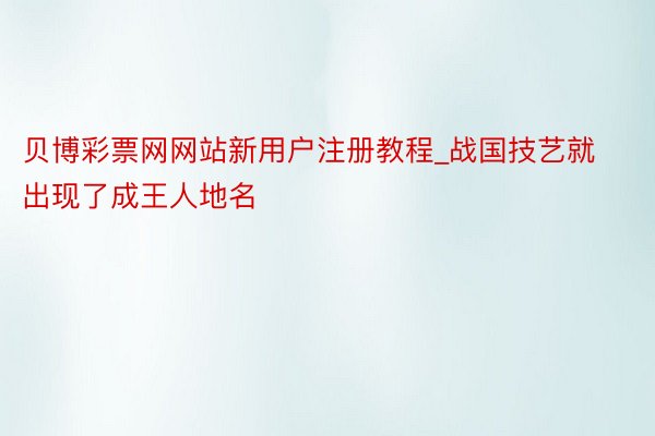 贝博彩票网网站新用户注册教程_战国技艺就出现了成王人地名